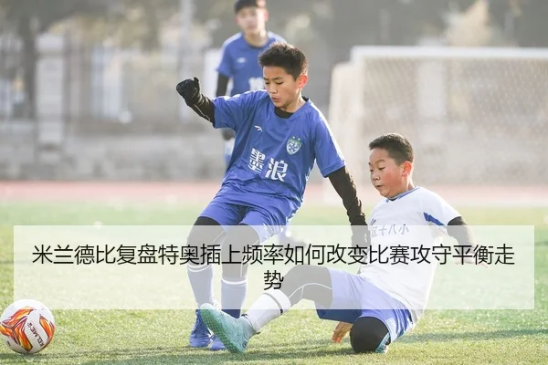 米兰德比复盘特奥插上频率如何改变比赛攻守平衡走势（NanGong）